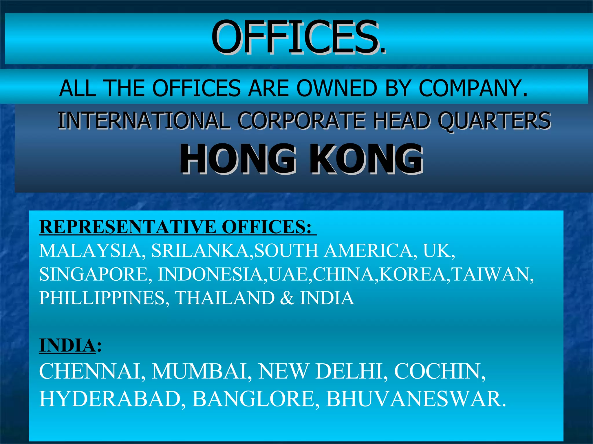 OFFICES . INTERNATIONAL CORPORATE HEAD QUARTERS  HONG KONG   REPRESENTATIVE OFFICES:   MALAYSIA, SRILANKA,SOUTH AMERICA, UK, SINGAPORE, INDONESIA,UAE,CHINA,KOREA,TAIWAN, PHILLIPPINES, THAILAND & INDIA  INDIA : CHENNAI, MUMBAI, NEW DELHI, COCHIN, HYDERABAD, BANGLORE, BHUVANESWAR. ALL THE OFFICES ARE OWNED BY COMPANY. 