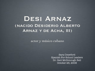 Desi Arnaz (nacido Desiderio Alberto Arnaz y de Acha, III) actor y músico cubano Sara Crawford Spanish For School Leaders Dr. Geri McDonough Bell October 25, 2008 