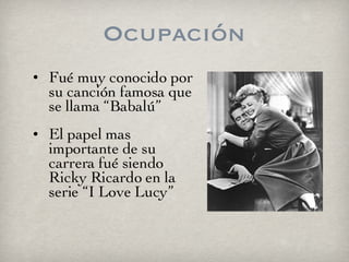 Ocupación Fué muy conocido por su canción famosa que se llama “Babalú”  El papel mas importante de su carrera fué siendo Ricky Ricardo en la serie “I Love Lucy” 