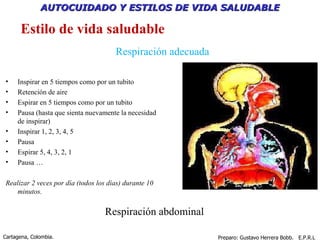 Respiración adecuada Respiración abdominal Inspirar en 5 tiempos como por un tubito Retención de aire Espirar en 5 tiempos como por un tubito Pausa (hasta que sienta nuevamente la necesidad de inspirar) Inspirar 1, 2, 3, 4, 5 Pausa Espirar 5, 4, 3, 2, 1 Pausa … Realizar 2 veces por día (todos los días) durante 10 minutos. Estilo de vida saludable 