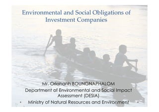 Environmental and Social Obligations of 
Investment Companies 
Mr. Orlahanh BOUNGNAPHALOM 
Department of Environmental and Social Impact 
Assessment (DESIA) 
Ministry of Natural Resources and Environment 
 