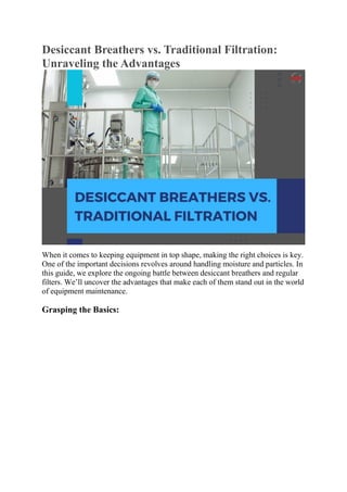 Desiccant Breathers vs. Traditional Filtration:
Unraveling the Advantages
When it comes to keeping equipment in top shape, making the right choices is key.
One of the important decisions revolves around handling moisture and particles. In
this guide, we explore the ongoing battle between desiccant breathers and regular
filters. We’ll uncover the advantages that make each of them stand out in the world
of equipment maintenance.
Grasping the Basics:
 