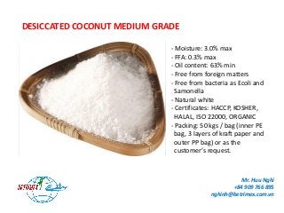 DESICCATED COCONUT MEDIUM GRADE
- Moisture: 3.0% max
- FFA: 0.3% max
- Oil content: 63% min
- Free from foreign matters
- Free from bacteria as Ecoli and
Samonella
- Natural white
- Certificates: HACCP, KOSHER,
HALAL, ISO 22000, ORGANIC
- Packing: 50 kgs / bag (inner PE
bag, 3 layers of kraft paper and
outer PP bag) or as the
customer’s request.
Mr. Huu Nghi
+84 909 766 895
nghinh@betrimex.com.vn
 