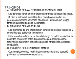 PRINCIPIOS
 A) PRINCIPIO DE LAAUTORIDAD RESPONSABILIDAD
Los gerentes tienen que dar órdenes para que se hagan las cosas.
Si bien la autoridad formal les da el derecho de mandar, los
gerentes no siempre obtendrán obediencia, a menos que tengan
también autoridad personal (Liderazgo).
 B) PRINCIPIO DE LA DISCIPLINA
Los miembros de una organización tienen que respetar las reglas y
convenios que gobiernan la empresa.
Esto será el resultado de un buen liderazgo en todos los niveles, de
acuerdos equitativos (tales disposiciones para recompensar el
rendimiento superior) y sanciones para las infracciones, aplicadas
con justicia.
 C) PRINCIPIO DE LA UNIDAD DE MANDO
Cada empleado debe recibir instrucciones sobre una operación
particular solamente de una persona.
 