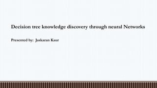 Decision tree knowledge discovery through neural Networks
Presented by: Jaskaran Kaur
 