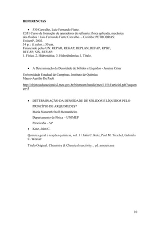 10
REFERENCIAS
 530 Carvalho, Luiz Fernando Fiatte.
C331 Curso de formação de operadores de refinaria: física aplicada, mecânica
dos fluidos / Luis Fernando Fiatte Carvalho. – Curitiba: PETROBRAS:
UnicenP, 2002.
34 p. : il. color. ; 30 cm.
Financiado pelas UN: REPAR, REGAP, REPLAN, REFAP, RPBC,
RECAP, SIX, REVAP.
1. Física. 2. Hidrostática. 3. Hidrodinâmica. I. Título.
 A Determinação da Densidade de Sólidos e Líquidos - Janaína César
Universidade Estadual de Campinas, Instituto de Química
Marco-Aurélio De Paoli
http://objetoseducacionais2.mec.gov.br/bitstream/handle/mec/11544/articleI.pdf?sequen
ce=3
 DETERMINAÇÃO DA DENSIDADE DE SÓLIDOS E LÍQUIDOS PELO
PRINCÍPIO DE ARQUIMEDES*
Maria Nazareth Stolf Montanheiro
Departamento de Física – UNIMEP
Piracicaba – SP
 Kotz, John C.
Quimica geral e reações químicas, vol. 1 / John C. Kotz, Paul M. Treichel, Gabriela
C. Weaver
Titulo Original: Chemistry & Chemical reactivity .. ed. amereicana
 