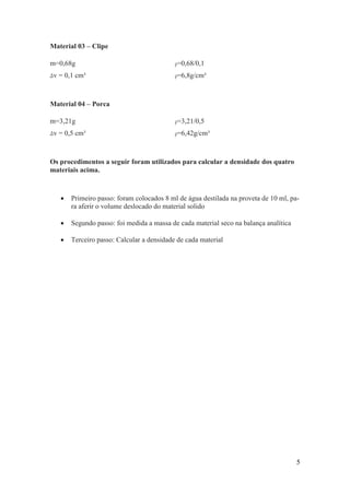 5
Material 03 – Clipe
m=0,68g ρ=0,68/0,1
Δv = 0,1 cm³ ρ=6,8g/cm³
Material 04 – Porca
m=3,21g ρ=3,21/0,5
Δv = 0,5 cm³ ρ=6,42g/cm³
Os procedimentos a seguir foram utilizados para calcular a densidade dos quatro
materiais acima.
 Primeiro passo: foram colocados 8 ml de água destilada na proveta de 10 ml, pa-
ra aferir o volume deslocado do material solido
 Segundo passo: foi medida a massa de cada material seco na balança analítica
 Terceiro passo: Calcular a densidade de cada material
 