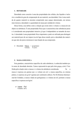 3
1. DENSIDADE
Densidade como conceito é uma das propriedades dos sólidos, dos líquidos e inclu-
sive a medida do grau de compactação de um material, sua densidade. Esta é uma medi-
da de quanto material se encontra comprimido num espaço determinado, em termos
mais técnicos, densidade é a quantidade de massa por unidade de volume.
Dessa forma, essa define como a relação que existe entre o volume e a massa de um
objeto ou substância. É uma propriedade física que é característica das substâncias puras
e é considerada uma propriedade intensiva, já que é independente ao tamanho da mos-
tra. A densidade é uma propriedade física importante e pode ser utilizada para distinguir
um material puro de um impuro (ou de ligas desse metal), pois a densidade dos materi-
ais que não são puros (misturas) é uma função da sua composição.
 Densidade = Massa = m (gramas)
Volume V (cm³)
2. MASSA ESPECIFICA
Esta grandeza, característica específica de cada substância, é conhecida também pe-
lo nome de densidade absoluta. Vamos representá-la aqui pela letra grega μ (mi). É de-
finida pela relação entre a massa e o volume da substância considerada. Se a
massa é expressa em gramas (g) e o volume em cm³, a massa específica, no sistema
prático, é expressa em g/cm³ (gramas por centímetro cúbico). No SI (Sistema Internaci-
onal de Unidade), a massa é dada em quilogramas e o volume em m3, portanto a massa
específica é expressa em kg/m³.
μ = massa (kg)
Volume (m³)
 