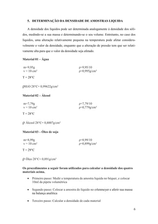 6
5. DETERMINAÇÃO DA DENSIDADE DE AMOSTRAS LIQUIDA
A densidade dos líquidos pode ser determinada analogamente à densidade dos sóli-
dos, medindo-se a sua massa e determinando-se o seu volume. Entretanto, no caso dos
líquidos, uma alteração relativamente pequena na temperatura pode afetar considera-
velmente o valor da densidade, enquanto que a alteração de pressão tem que ser relati-
vamente alta para que o valor da densidade seja afetado.
Material 01 – Água
m=9,95g ρ=9,95/10
v = 10 cm³ ρ=0,995g/cm³
T = 28°C
ρH2O 28°C= 0,99622g/cm³
Material 02 – Álcool
m=7,79g ρ=7,79/10
v = 10 cm³ ρ=0,779g/cm³
T = 28°C
ρ Álcool 28°C= 0,8007g/cm³
Material 03 – Óleo de soja
m=8,99g ρ=8,99/10
v = 10 cm³ ρ=0,899g/cm³
T = 29°C
ρ Óleo 28°C= 0,891g/cm³
Os procedimentos a seguir foram utilizados para calcular a densidade dos quatro
materiais acima.
 Primeiro passo: Medir a temperatura da amostra liquida no béquer, e colocar
10ml da pipeta volumétrica
 Segundo passo: Colocar a amostra do liquido no erlenmeyer e aferir sua massa
na balança analítica
 Terceiro passo: Calcular a densidade de cada material
 