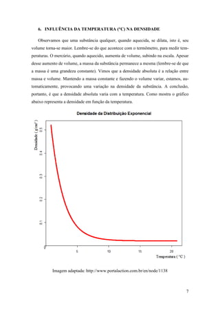7
6. INFLUÊNCIA DA TEMPERATURA (°C) NA DENSIDADE
Observamos que uma substância qualquer, quando aquecida, se dilata, isto é, seu
volume torna-se maior. Lembre-se do que acontece com o termômetro, para medir tem-
peraturas. O mercúrio, quando aquecido, aumenta de volume, subindo na escala. Apesar
desse aumento de volume, a massa da substância permanece a mesma (lembre-se de que
a massa é uma grandeza constante). Vimos que a densidade absoluta é a relação entre
massa e volume. Mantendo a massa constante e fazendo o volume variar, estamos, au-
tomaticamente, provocando uma variação na densidade da substância. A conclusão,
portanto, é que a densidade absoluta varia com a temperatura. Como mostra o gráfico
abaixo representa a densidade em função da temperatura.
Imagem adaptada: http://www.portalaction.com.br/en/node/1138
 