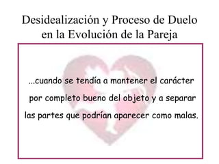Desidealización y Proceso de Duelo
en la Evolución de la Pareja

...cuando se tendía a mantener el carácter

por completo bueno del objeto y a separar
las partes que podrían aparecer como malas.

 