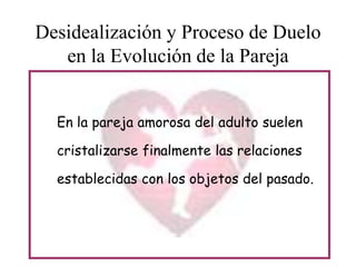 Desidealización y Proceso de Duelo
en la Evolución de la Pareja
En la pareja amorosa del adulto suelen
cristalizarse finalmente las relaciones
establecidas con los objetos del pasado.

 
