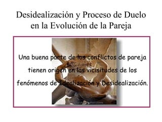 Desidealización y Proceso de Duelo
en la Evolución de la Pareja
Una buena parte de los conflictos de pareja
tienen origen en las vicisitudes de los
fenómenos de Idealización y Desidealización.

 