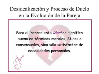 Desidealización y Proceso de Duelo
en la Evolución de la Pareja
Para el inconsciente ideal no significa
bueno en términos morales, éticos o
consensuales, sino sólo satisfactor de
necesidades personales.

 
