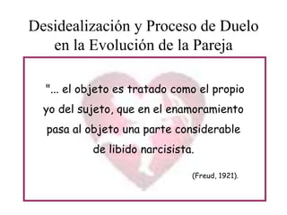 Desidealización y Proceso de Duelo
en la Evolución de la Pareja
"... el objeto es tratado como el propio
yo del sujeto, que en el enamoramiento

pasa al objeto una parte considerable
de libido narcisista.
(Freud, 1921).

 