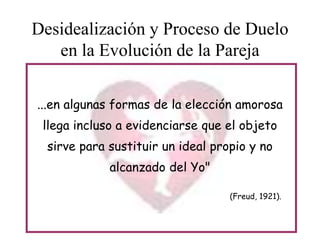 Desidealización y Proceso de Duelo
en la Evolución de la Pareja
...en algunas formas de la elección amorosa
llega incluso a evidenciarse que el objeto
sirve para sustituir un ideal propio y no
alcanzado del Yo"
(Freud, 1921).

 