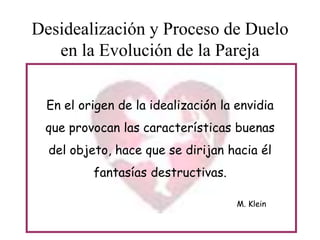 Desidealización y Proceso de Duelo
en la Evolución de la Pareja
En el origen de la idealización la envidia
que provocan las características buenas
del objeto, hace que se dirijan hacia él
fantasías destructivas.
M. Klein

 