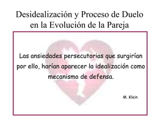 Desidealización y Proceso de Duelo
en la Evolución de la Pareja
Las ansiedades persecutorias que surgirían
por ello, harían aparecer la idealización como
mecanismo de defensa.
M. Klein

 