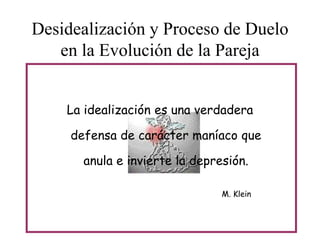 Desidealización y Proceso de Duelo
en la Evolución de la Pareja
La idealización es una verdadera
defensa de carácter maníaco que
anula e invierte la depresión.
M. Klein

 