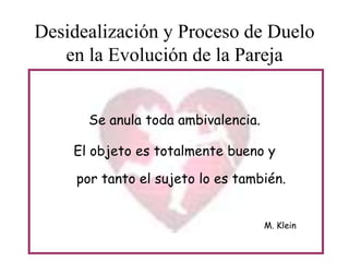 Desidealización y Proceso de Duelo
en la Evolución de la Pareja
Se anula toda ambivalencia.
El objeto es totalmente bueno y
por tanto el sujeto lo es también.
M. Klein

 