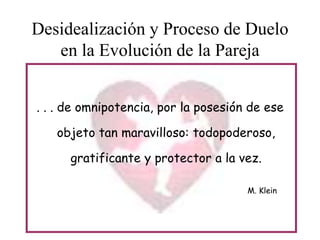 Desidealización y Proceso de Duelo
en la Evolución de la Pareja
. . . de omnipotencia, por la posesión de ese
objeto tan maravilloso: todopoderoso,
gratificante y protector a la vez.
M. Klein

 