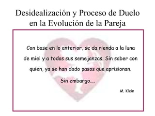 Desidealización y Proceso de Duelo
en la Evolución de la Pareja
Con base en lo anterior, se da rienda a la luna
de miel y a todas sus semejanzas. Sin saber con
quien, ya se han dado pasos que aprisionan.

Sin embargo….
M. Klein

 