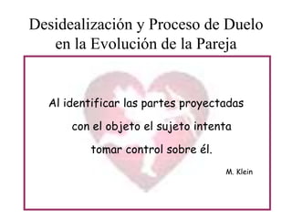 Desidealización y Proceso de Duelo
en la Evolución de la Pareja

Al identificar las partes proyectadas
con el objeto el sujeto intenta
tomar control sobre él.
M. Klein

 
