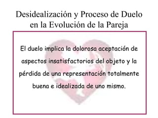 Desidealización y Proceso de Duelo
en la Evolución de la Pareja
El duelo implica la dolorosa aceptación de
aspectos insatisfactorios del objeto y la
pérdida de una representación totalmente
buena e idealizada de uno mismo.

 