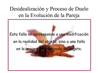 Desidealización y Proceso de Duelo
en la Evolución de la Pareja
Esta falla no corresponde a una modificación
en la realidad del objeto, sino a una falla
en la imagen interiorizada del sujeto.

 