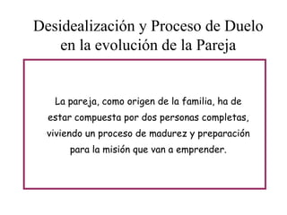 Desidealización y Proceso de Duelo
en la evolución de la Pareja

La pareja, como origen de la familia, ha de
estar compuesta por dos personas completas,
viviendo un proceso de madurez y preparación
para la misión que van a emprender.

 