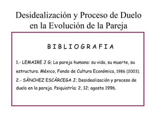 Desidealización y Proceso de Duelo
en la Evolución de la Pareja
BIBLIOGRAFIA
1.- LEMAIRE J G; La pareja humana: su vida, su muerte, su
estructura. México, Fondo de Cultura Económica, 1986 (2003).
2.- SÁNCHEZ ESCÁRCEGA J; Desidealización y proceso de
duelo en la pareja. Psiquiatría; 2, 12; agosto 1996.

 