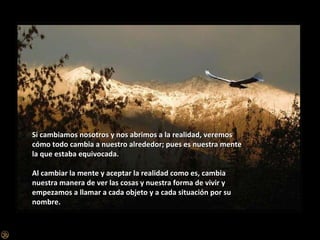 Si cambiamos nosotros y nos abrimos a la realidad, veremos cómo todo cambia a nuestro alrededor; pues es nuestra mente la que estaba equivocada. Al cambiar la mente y aceptar la realidad como es, cambia nuestra manera de ver las cosas y nuestra forma de vivir y empezamos a llamar a cada objeto y a cada situación por su nombre. 