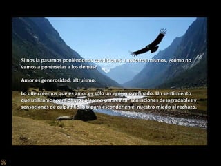 Si nos la pasamos poniéndonos condiciones a nosotros mismos, ¿cómo no vamos a ponérselas a los demás? Amor es generosidad, altruismo. Lo que creemos que es amor es sólo un egoísmo refinado. Un sentimiento que utilizamos para darnos placer o para evitar sensaciones desagradables y sensaciones de culpabilidad o para esconder en él nuestro miedo al rechazo.  