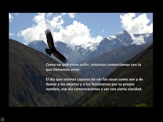 Como no queremos sufrir, entonces comerciamos con lo que llamamos amor. El día que seamos capaces de ver las cosas como son y de llamar a los objetos y a los fenómenos por su propio nombre, ese día comenzaremos a ver con cierta claridad. 