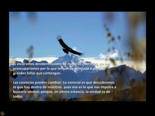 Si viviéramos desidentificados de nuestras creencias, no nos preocuparíamos por lo que tengan de acertado o por las grandes fallas que contengan. Las creencias pueden cambiar. Lo esencial es que descubramos lo que hay dentro de nosotros, pues eso es lo que nos impulsa a buscarla verdad; porque, en última estancia, la verdad es de todos. 