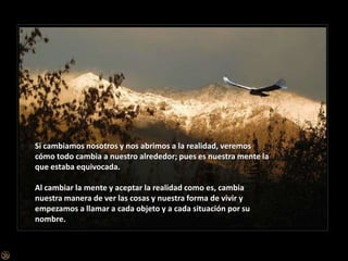 Si cambiamos nosotros y nos abrimos a la realidad, veremos cómo todo cambia a nuestro alrededor; pues es nuestra mente la que estaba equivocada.Al cambiar la mente y aceptar la realidad como es, cambia nuestra manera de ver las cosas y nuestra forma de vivir y empezamos a llamar a cada objeto y a cada situación por su nombre.