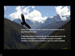 Como no queremos sufrir, entonces comerciamos con lo que llamamos amor.El día que seamos capaces de ver las cosas como son y de llamar a los objetos y a los fenómenos por su propio nombre, ese día comenzaremos a ver con cierta claridad.