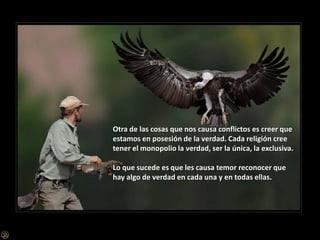 Otra de las cosas que nos causa conflictos es creer que estamos en posesión de la verdad. Cada religión cree tener el monopolio la verdad, ser la única, la exclusiva.Lo que sucede es que les causa temor reconocer que hay algo de verdad en cada una y en todas ellas. 