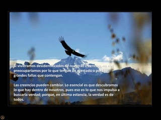 Si viviéramos desidentificados de nuestras creencias, no nos preocuparíamos por lo que tengan de acertado o por las grandes fallas que contengan.Las creencias pueden cambiar. Lo esencial es que descubramos lo que hay dentro de nosotros, pues eso es lo que nos impulsa a buscarla verdad; porque, en última estancia, la verdad es de todos.