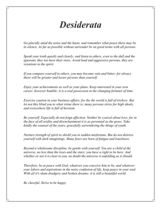 Desiderata
Go placidly amid the noise and the haste, and remember what peace there may be
in silence. As far as possible without surrender be on good terms with all persons.

Speak your truth quietly and clearly; and listen to others, even to the dull and the
ignorant, they too have their story. Avoid loud and aggressive persons, they are
vexations to the spirit.

If you compare yourself to others, you may become vain and bitter; for always
there will be greater and lesser persons than yourself.

Enjoy your achievements as well as your plans. Keep interested in your own
career, however humble; it is a real possession in the changing fortunes of time.

Exercise caution in your business affairs, for the the world is full of trickery. But
let not this blind you to what virtue there is; many persons strive for high ideals,
and everywhere life is full of heroism.

Be yourself. Especially do not feign affection. Neither be cynical about love; for in
the face of all aridity and disenchantment it is as perennial as the grass. Take
kindly the counsel of the years, gracefully surrendering the things of youth.

Nurture strength of spirit to shield you in sudden misfortune. But do not distress
yourself with dark imaginings. Many fears are born of fatigue and loneliness.

Beyond a wholesome discipline, be gentle with yourself. You are a child of the
universe, no less than the trees and the stars; you have a right to be here. And
whether or not it is clear to you, no doubt the universe is unfolding as it should.

Therefore, be at peace with God, whatever you conceive him to be, and whatever
your labors and aspirations in the noisy confusion of life, keep peace in your soul.
With all it's sham drudgery and broken dreams; it is still a beautiful world.

Be cheerful. Strive to be happy.
 