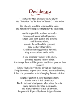 -- written by Max Ehrmann in the 1920s --
 Not "Found in Old St. Paul's Church"! -- see below
      Go placidly amid the noise and the haste,
  and remember what peace there may be in silence.
        As far as possible, without surrender,
         be on good terms with all persons.
        Speak your truth quietly and clearly;
                 and listen to others,
          even to the dull and the ignorant;
              they too have their story.
        Avoid loud and aggressive persons;
           they are vexatious to the spirit.
           If you compare yourself with others,
              you may become vain or bitter,
for always there will be greater and lesser persons than
                         yourself.
     Enjoy your achievements as well as your plans.
Keep interested in your own career, however humble;
it is a real possession in the changing fortunes of time.
      Exercise caution in your business affairs,
            for the world is full of trickery.
   But let this not blind you to what virtue there is;
         many persons strive for high ideals,
        and everywhere life is full of heroism.
    Be yourself. Especially do not feign affection.
 