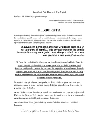 Practica # 1 de Microsoft Word 2000<br />Profesor: ISC Alberto Rodríguez Zamarripa <br />Centro de Estudios en informática de Fresnillo S.C. <br /> Fresnillo; Zacatecas , agosto de 2001.<br />Desiderata<br />Camina placido entre el ruido y la prisa, y piensa en la paz que puede encontrar el silencio, En cuanto te sea posible y sin rendirte, mantén buenas relaciones con todas las personas, enuncia tu verdad de una manera serena y clara, y escucha a los demás, incluso al torpe e ignorante, también ellos tienen su propia historia  <br />Esquiva a las personas agresivas y ruidosas pues son un<br /> fastidio para el espíritu. Si te compararas con los demás <br />te volverás vano y amargado, pues siempre habrá personas  mas grandes o mas pequeñas que tu.<br />Disfruta de tus éxitos lo mismo que de tus planes y mantén el interés en tu propia carrera por humilde que sea ya que es un verdadero tesoro en el    fortuito cambiar del tiempo. Se cauto en los negocios, el mundo esta lleno de engaños; mas no dejes que esto te deje ciego para la virtud que existe. Hay muchas personas que se esfuerzan por alcanzar nobles ideas, y por doquier la vida esta llena de heroísmo.<br />Se sincero contigo mismo, en especial no finjas el afecto; pero tampoco seas cinico en cuanto al amor; pues en medio de todas las arideces y desengaño, es perenne como la hierba.<br />Acata dócilmente en los años y abandona con donaire las cosas de la juventud. Cultiva la firmeza del espíritu para que te proteja en la s adversidades repentinas, pero no te aflijas imaginando fantasmas<br />Aun con toda su farsa, penalidades y sueños fallidos,  el mundo es todavía hermoso.<br />Se cauto  y esfuérzate por ser feliz y lograr todos tus objetivos<br />