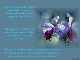 Siga tranqüilamente, entre a inquietude e a pressa, lembrando-se de que há sempre paz no silêncio. Tanto quanto possível, sem se humilhar, mantenha boas relações com todas as pessoas. Fale a sua verdade mansa e claramente e ouça a dos outros, mesmo a dos insensatos e ignorantes, pois também eles tem sua própria história. 
