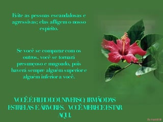 Evite as pessoas escandalosas e agressivas; elas afligem o nosso espírito. Se você se comparar com os outros, você se tornará presunçoso e magoado, pois haverá sempre alguém superior e alguém inferior a você. VOCÊ É FILHO DO UNIVERSO, IRMÃO DAS ESTRELAS E ÁRVORES.  VOCÊ MERECE ESTAR AQUI. 