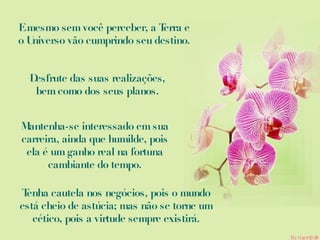 E mesmo sem você perceber, a Terra e o Universo vão cumprindo seu destino. Desfrute das suas realizações, bem como dos seus planos. Mantenha-se interessado em sua carreira, ainda que humilde, pois ela é um ganho real na fortuna cambiante do tempo. Tenha cautela nos negócios, pois o mundo está cheio de astúcia; mas não se torne um cético, pois a virtude sempre existirá. 