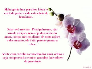 Muita gente luta por altos ideais e em toda parte a vida está cheia de heroísmos. Seja você mesmo.  Principalmente, não simule afeição, nem seja descrente do amor, porque mesmo diante de tanta aridez e desencanto, ele é tão perene quanto a relva. Aceite com carinho o conselho dos mais velhos e seja compreensivo com os arroubos inovadores da juventude. 