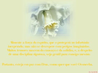 Alimente a força do espírito, que o protegerá no infortúnio inesperado, mas não se desespere com perigos imaginários.  Muitos temores nascem do cansaço e da solidão, e, a despeito de uma disciplina rigorosa, seja gentil para consigo mesmo. Portanto, esteja em paz com Deus, como quer que você O conceba. 