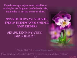 E quaisquer que sejam seus trabalhos e aspirações na fatigante confusão da vida, mantenha-se em paz com sua alma. APESAR DE TODAS AS FALSIDADES, FADIGAS E DESENCANTOS, O MUNDO AINDA É BONITO! SEJA PRUDENTE: FAÇA TUDO PARA SER FELIZ !! Criação:  KarinB.®  -  [email_address] Texto:  Antiga inscrição, datada de 1684, descoberta em uma igreja de Baltimore - EUA 