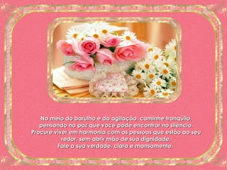 No meio do barulho e da agitação, caminhe tranqüilo, pensando na paz que você pode encontrar no silêncio. Procure viver em harmonia com as pessoas que estão ao seu redor, sem abrir mão de sua dignidade. Fale a sua verdade, clara e mansamente.  