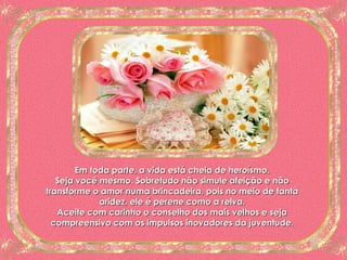 Em toda parte, a vida está cheia de heroísmo. Seja você mesmo. Sobretudo não simule afeição e não transforme o amor numa brincadeira, pois no meio de tanta aridez, ele é perene como a relva. Aceite com carinho o conselho dos mais velhos e seja compreensivo com os impulsos inovadores da juventude. 